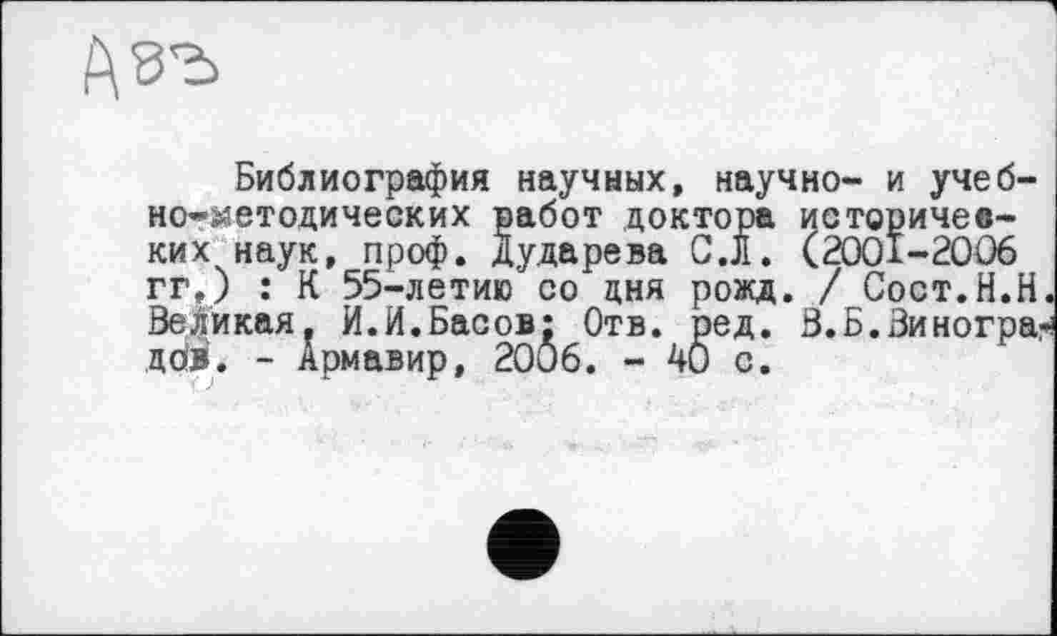 ﻿
Библиография научных, научно- и учебно-методических работ доктора историчев-ких наук, проф. Дударева C.JI. (2001-2006 гг.) : К 55-летию со дня рожд. / Сост.Н.Н Великая. И.И.Басов: Отв. ред. В.Б.Виногра: дов. - Армавир, 2006. - 40 с.